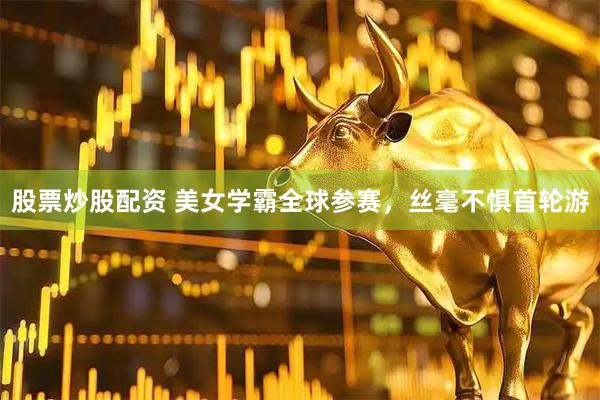 股票炒股配资 美女学霸全球参赛,丝毫不惧首轮游